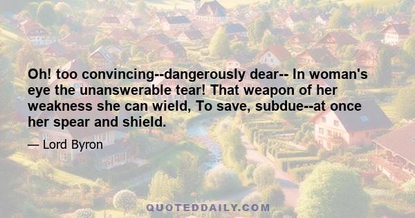 Oh! too convincing--dangerously dear-- In woman's eye the unanswerable tear! That weapon of her weakness she can wield, To save, subdue--at once her spear and shield.