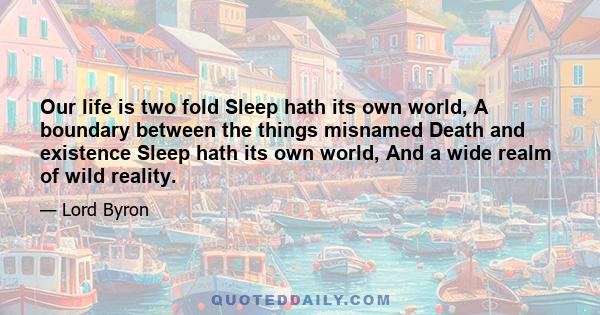 Our life is two fold Sleep hath its own world, A boundary between the things misnamed Death and existence Sleep hath its own world, And a wide realm of wild reality.