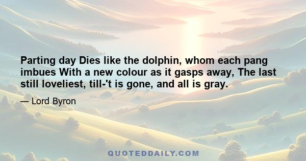 Parting day Dies like the dolphin, whom each pang imbues With a new colour as it gasps away, The last still loveliest, till-'t is gone, and all is gray.