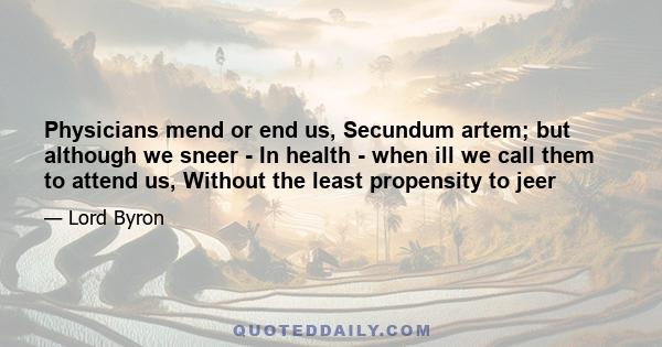 Physicians mend or end us, Secundum artem; but although we sneer - In health - when ill we call them to attend us, Without the least propensity to jeer