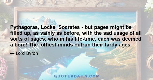 Pythagoras, Locke, Socrates - but pages might be filled up, as vainly as before, with the sad usage of all sorts of sages, who in his life-time, each was deemed a bore! The loftiest minds outrun their tardy ages.