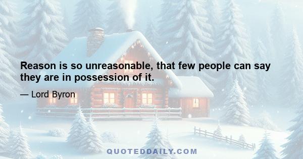 Reason is so unreasonable, that few people can say they are in possession of it.