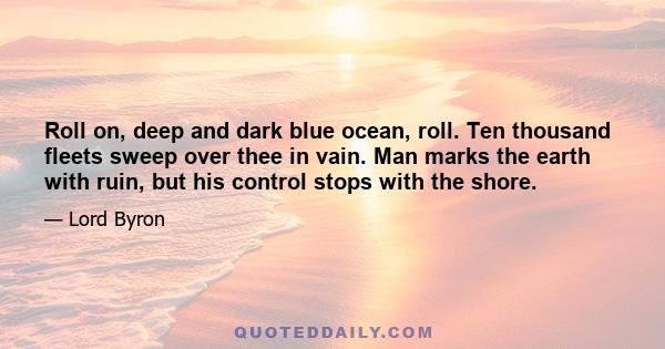 Roll on, deep and dark blue ocean, roll. Ten thousand fleets sweep over thee in vain. Man marks the earth with ruin, but his control stops with the shore.