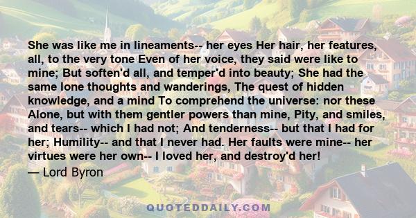 She was like me in lineaments-- her eyes Her hair, her features, all, to the very tone Even of her voice, they said were like to mine; But soften'd all, and temper'd into beauty; She had the same lone thoughts and