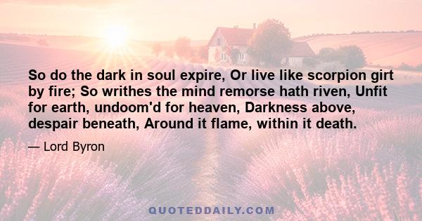 So do the dark in soul expire, Or live like scorpion girt by fire; So writhes the mind remorse hath riven, Unfit for earth, undoom'd for heaven, Darkness above, despair beneath, Around it flame, within it death.