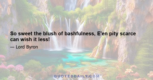 So sweet the blush of bashfulness, E'en pity scarce can wish it less!