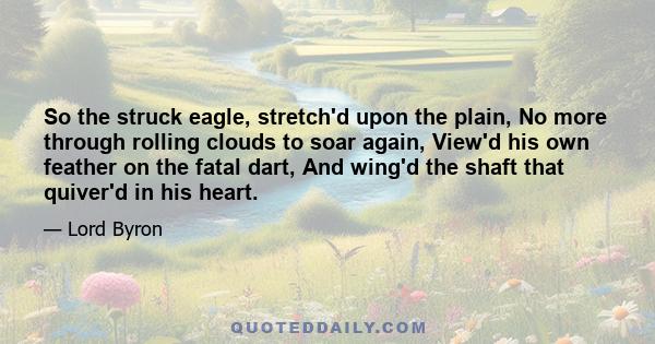 So the struck eagle, stretch'd upon the plain, No more through rolling clouds to soar again, View'd his own feather on the fatal dart, And wing'd the shaft that quiver'd in his heart.