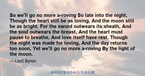 So we'll go no more a-roving So late into the night, Though the heart still be as loving, And the moon still be as bright. For the sword outwears its sheath, And the soul outwears the breast, And the heart must pause to 