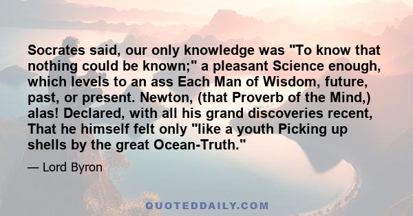 Socrates said, our only knowledge was To know that nothing could be known; a pleasant Science enough, which levels to an ass Each Man of Wisdom, future, past, or present. Newton, (that Proverb of the Mind,) alas!