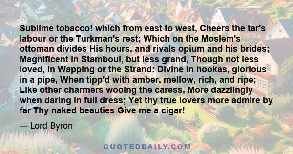 Sublime tobacco! which from east to west, Cheers the tar's labour or the Turkman's rest; Which on the Moslem's ottoman divides His hours, and rivals opium and his brides; Magnificent in Stamboul, but less grand, Though