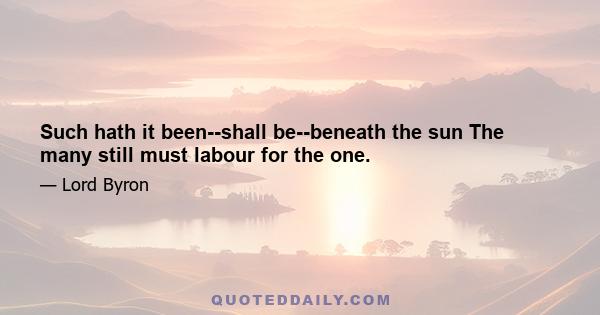 Such hath it been--shall be--beneath the sun The many still must labour for the one.