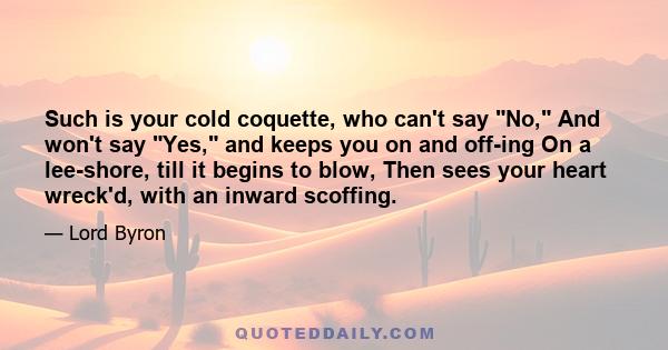 Such is your cold coquette, who can't say No, And won't say Yes, and keeps you on and off-ing On a lee-shore, till it begins to blow, Then sees your heart wreck'd, with an inward scoffing.