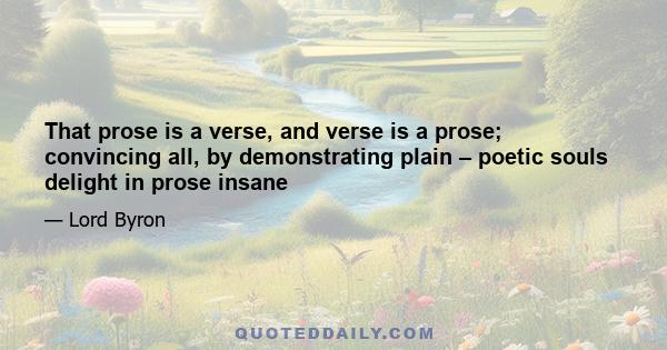 That prose is a verse, and verse is a prose; convincing all, by demonstrating plain – poetic souls delight in prose insane