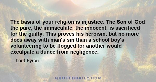 The basis of your religion is injustice. The Son of God the pure, the immaculate, the innocent, is sacrificed for the guilty. This proves his heroism, but no more does away with man's sin than a school boy's