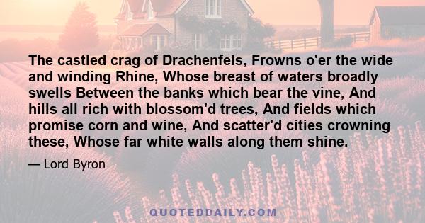 The castled crag of Drachenfels, Frowns o'er the wide and winding Rhine, Whose breast of waters broadly swells Between the banks which bear the vine, And hills all rich with blossom'd trees, And fields which promise