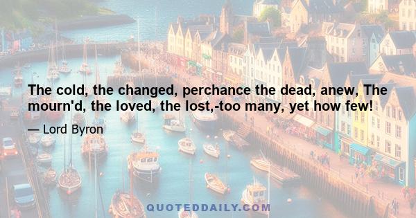 The cold, the changed, perchance the dead, anew, The mourn'd, the loved, the lost,-too many, yet how few!