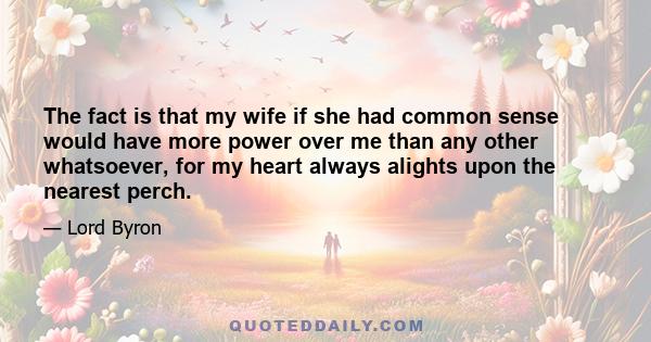 The fact is that my wife if she had common sense would have more power over me than any other whatsoever, for my heart always alights upon the nearest perch.