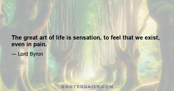 The great art of life is sensation, to feel that we exist, even in pain.