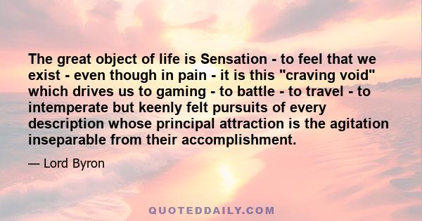 The great object of life is Sensation - to feel that we exist - even though in pain - it is this craving void which drives us to gaming - to battle - to travel - to intemperate but keenly felt pursuits of every