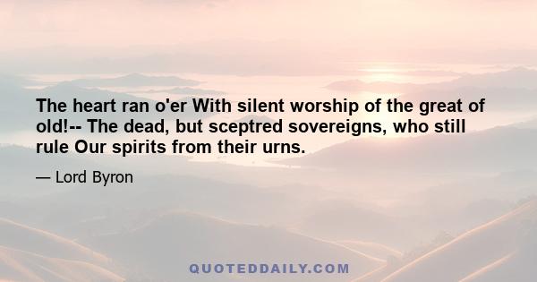 The heart ran o'er With silent worship of the great of old!-- The dead, but sceptred sovereigns, who still rule Our spirits from their urns.