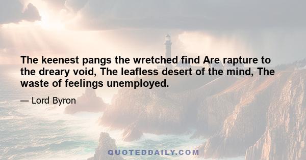 The keenest pangs the wretched find Are rapture to the dreary void, The leafless desert of the mind, The waste of feelings unemployed.