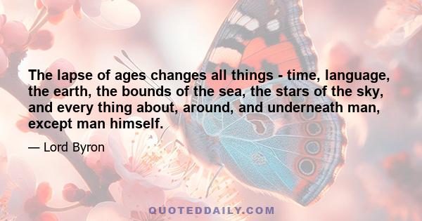 The lapse of ages changes all things - time, language, the earth, the bounds of the sea, the stars of the sky, and every thing about, around, and underneath man, except man himself.