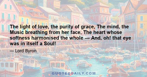 The light of love, the purity of grace, The mind, the Music breathing from her face, The heart whose softness harmonised the whole — And, oh! that eye was in itself a Soul!