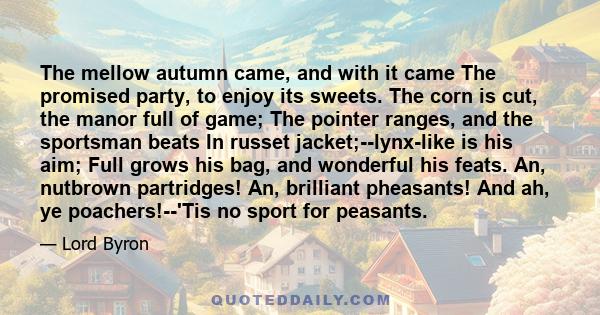 The mellow autumn came, and with it came The promised party, to enjoy its sweets. The corn is cut, the manor full of game; The pointer ranges, and the sportsman beats In russet jacket;--lynx-like is his aim; Full grows