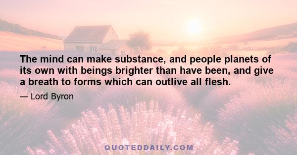 The mind can make substance, and people planets of its own with beings brighter than have been, and give a breath to forms which can outlive all flesh.