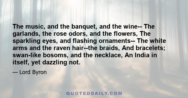 The music, and the banquet, and the wine-- The garlands, the rose odors, and the flowers, The sparkling eyes, and flashing ornaments-- The white arms and the raven hair--the braids, And bracelets; swan-like bosoms, and