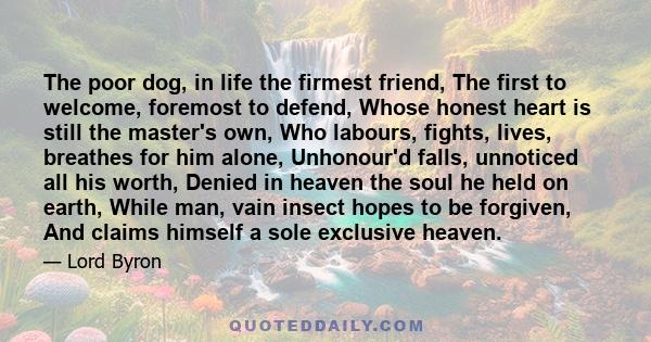 The poor dog, in life the firmest friend, The first to welcome, foremost to defend, Whose honest heart is still the master's own, Who labours, fights, lives, breathes for him alone, Unhonour'd falls, unnoticed all his