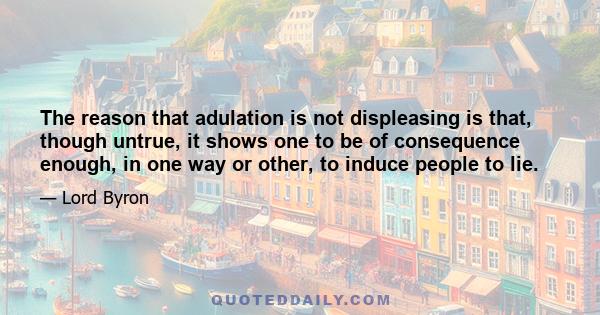 The reason that adulation is not displeasing is that, though untrue, it shows one to be of consequence enough, in one way or other, to induce people to lie.