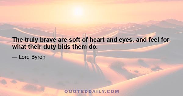 The truly brave are soft of heart and eyes, and feel for what their duty bids them do.