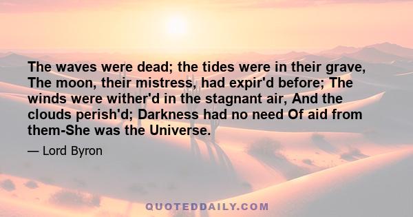 The waves were dead; the tides were in their grave, The moon, their mistress, had expir'd before; The winds were wither'd in the stagnant air, And the clouds perish'd; Darkness had no need Of aid from them-She was the