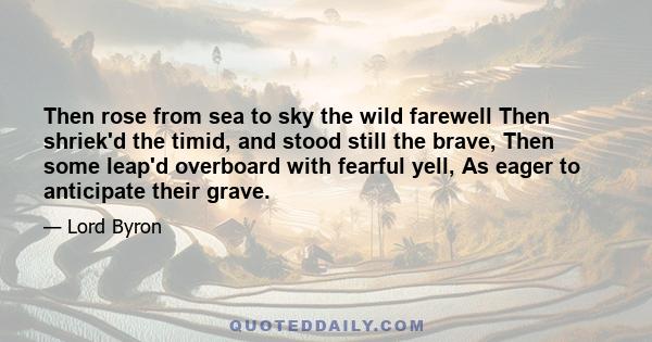 Then rose from sea to sky the wild farewell Then shriek'd the timid, and stood still the brave, Then some leap'd overboard with fearful yell, As eager to anticipate their grave.