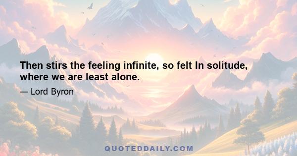 Then stirs the feeling infinite, so felt In solitude, where we are least alone.