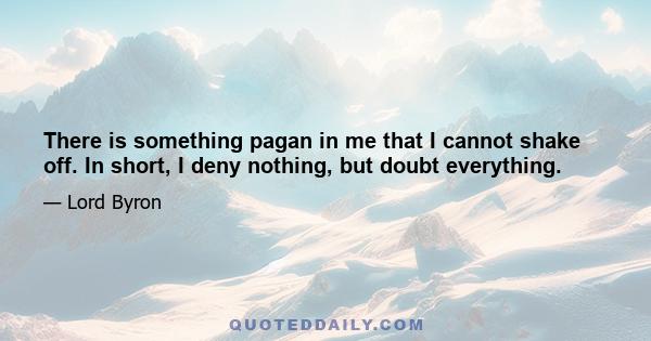 There is something pagan in me that I cannot shake off. In short, I deny nothing, but doubt everything.