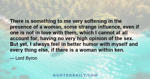 There is something to me very softening in the presence of a woman, some strange influence, even if one is not in love with them, which I cannot at all account for, having no very high opinion of the sex. But yet, I