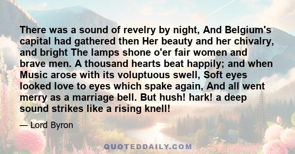 There was a sound of revelry by night, And Belgium's capital had gathered then Her beauty and her chivalry, and bright The lamps shone o'er fair women and brave men. A thousand hearts beat happily; and when Music arose