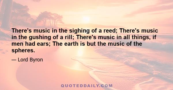 There's music in the sighing of a reed; There's music in the gushing of a rill; There's music in all things, if men had ears; The earth is but the music of the spheres.