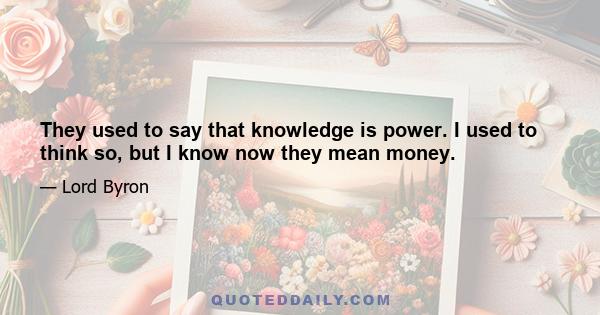 They used to say that knowledge is power. I used to think so, but I know now they mean money.