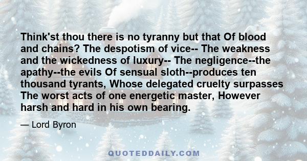 Think'st thou there is no tyranny but that Of blood and chains? The despotism of vice-- The weakness and the wickedness of luxury-- The negligence--the apathy--the evils Of sensual sloth--produces ten thousand tyrants,