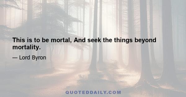 This is to be mortal, And seek the things beyond mortality.