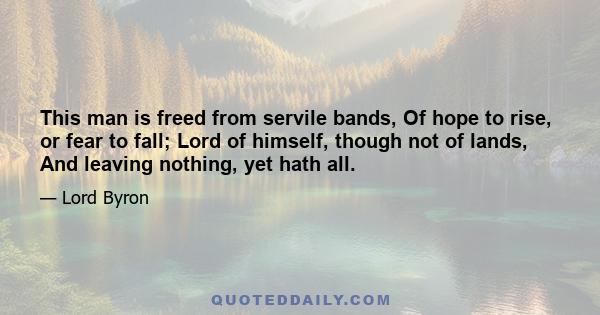 This man is freed from servile bands, Of hope to rise, or fear to fall; Lord of himself, though not of lands, And leaving nothing, yet hath all.