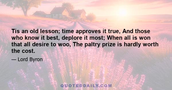 Tis an old lesson; time approves it true, And those who know it best, deplore it most; When all is won that all desire to woo, The paltry prize is hardly worth the cost.