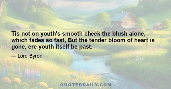 Tis not on youth's smooth cheek the blush alone, which fades so fast, But the tender bloom of heart is gone, ere youth itself be past.