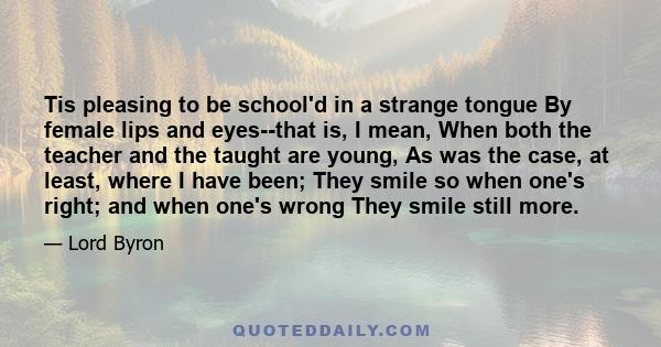 Tis pleasing to be school'd in a strange tongue By female lips and eyes--that is, I mean, When both the teacher and the taught are young, As was the case, at least, where I have been; They smile so when one's right; and 