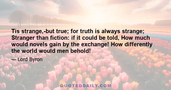 Tis strange,-but true; for truth is always strange; Stranger than fiction: if it could be told, How much would novels gain by the exchange! How differently the world would men behold!