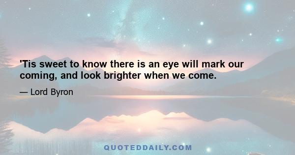 'Tis sweet to know there is an eye will mark our coming, and look brighter when we come.