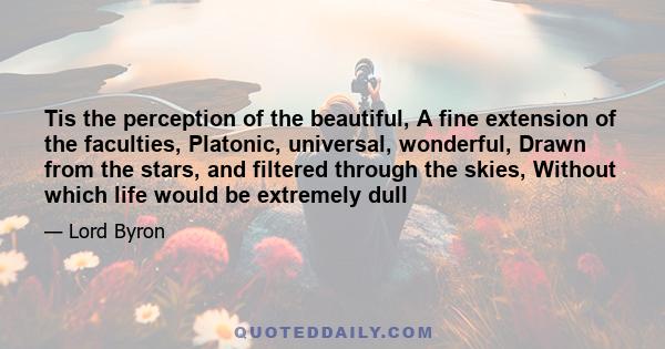 Tis the perception of the beautiful, A fine extension of the faculties, Platonic, universal, wonderful, Drawn from the stars, and filtered through the skies, Without which life would be extremely dull